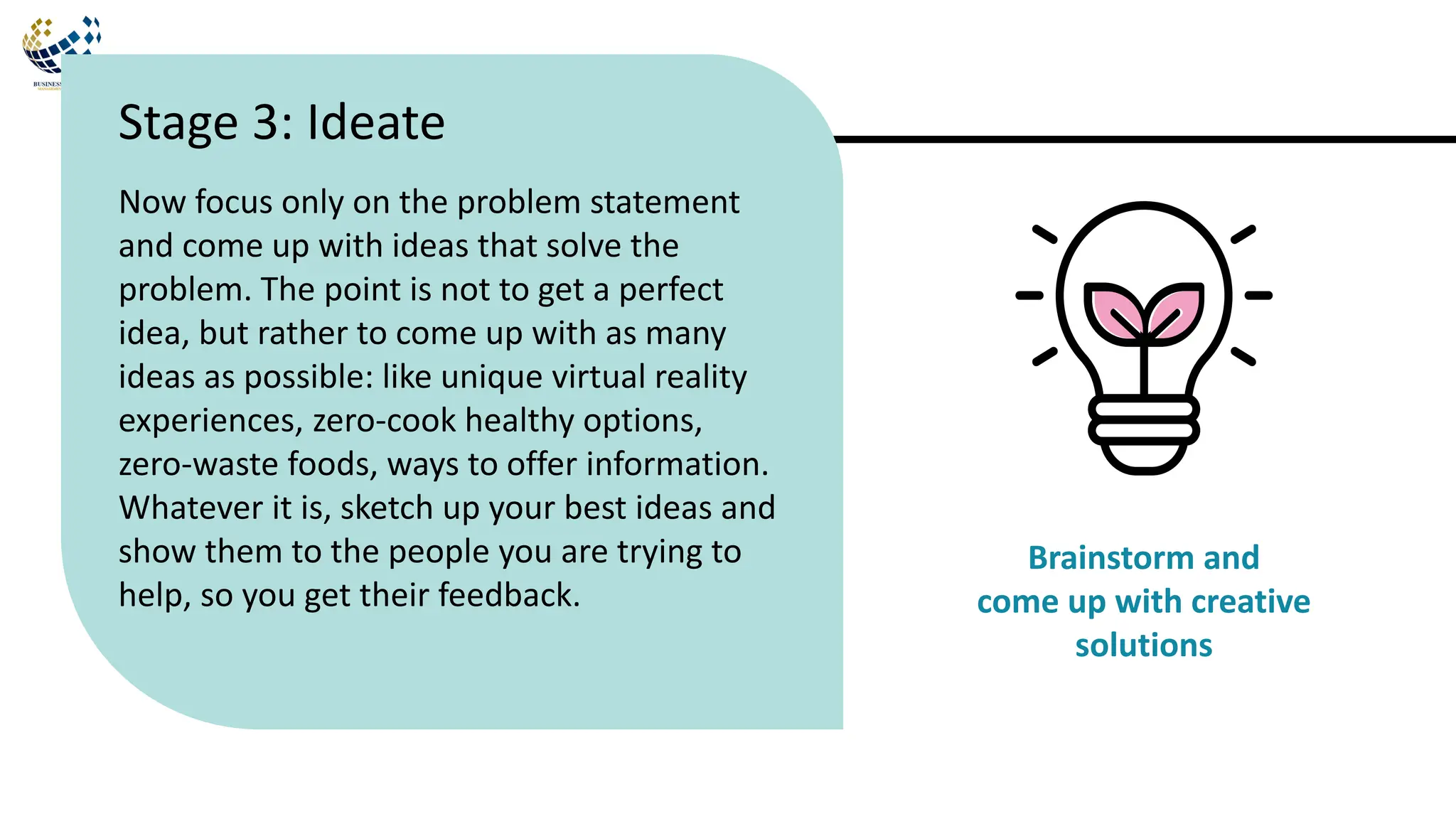 Now focus only on the problem statement
and come up with ideas that solve the
problem. The point is not to get a perfect
idea, but rather to come up with as many
ideas as possible: like unique virtual reality
experiences, zero-cook healthy options,
zero-waste foods, ways to offer information.
Whatever it is, sketch up your best ideas and
show them to the people you are trying to
help, so you get their feedback.
Stage 3: Ideate
Brainstorm and
come up with creative
solutions
 