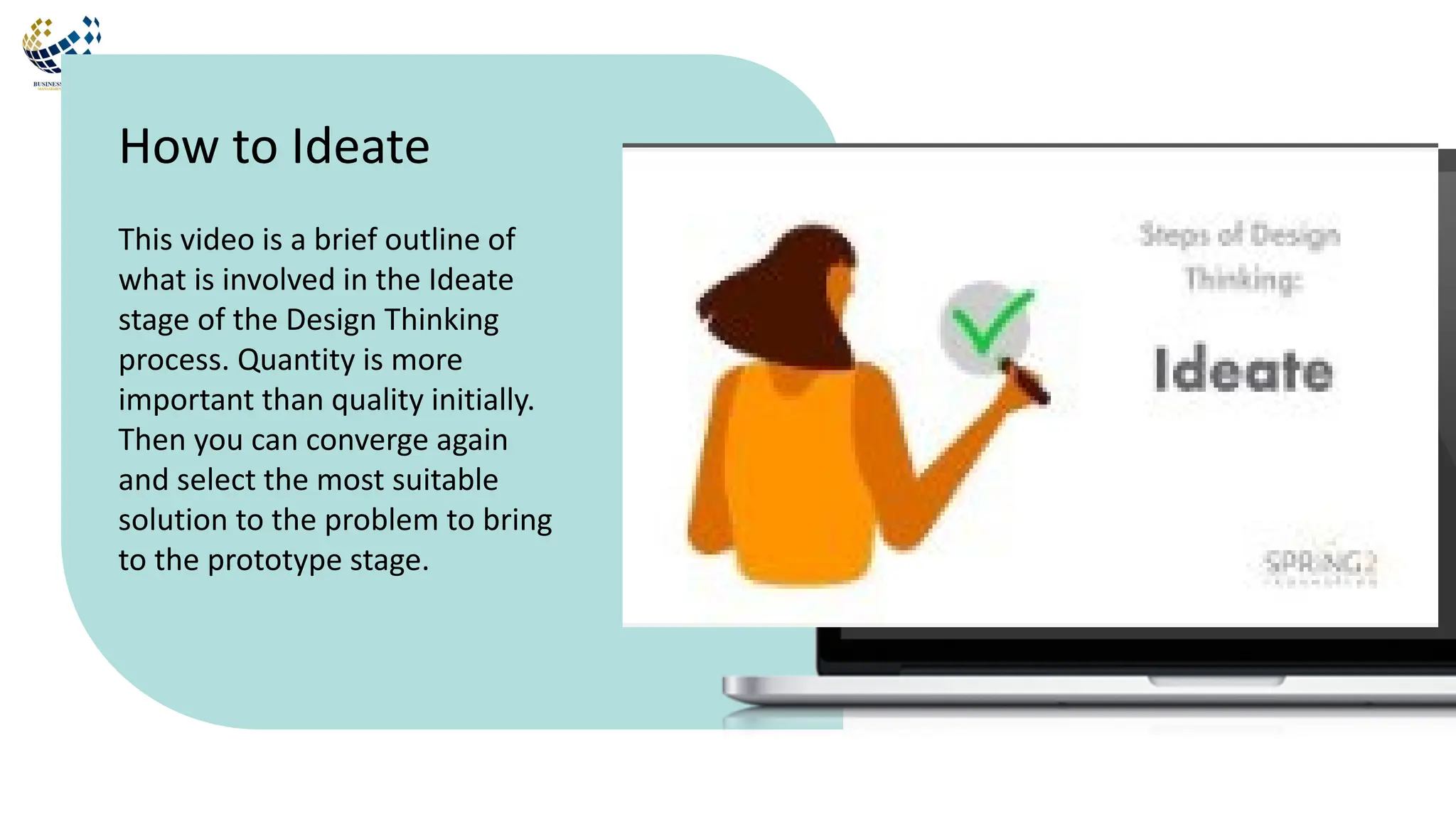 This video is a brief outline of
what is involved in the Ideate
stage of the Design Thinking
process. Quantity is more
important than quality initially.
Then you can converge again
and select the most suitable
solution to the problem to bring
to the prototype stage.
How to Ideate
 