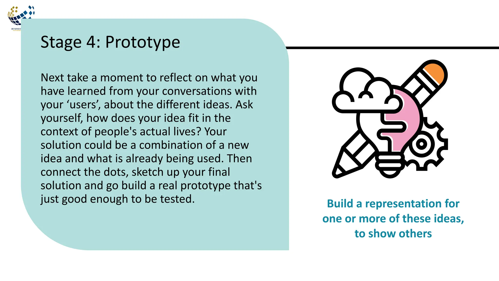 Next take a moment to reflect on what you
have learned from your conversations with
your ‘users’, about the different ideas. Ask
yourself, how does your idea fit in the
context of people's actual lives? Your
solution could be a combination of a new
idea and what is already being used. Then
connect the dots, sketch up your final
solution and go build a real prototype that's
just good enough to be tested.
Stage 4: Prototype
Build a representation for
one or more of these ideas,
to show others
 