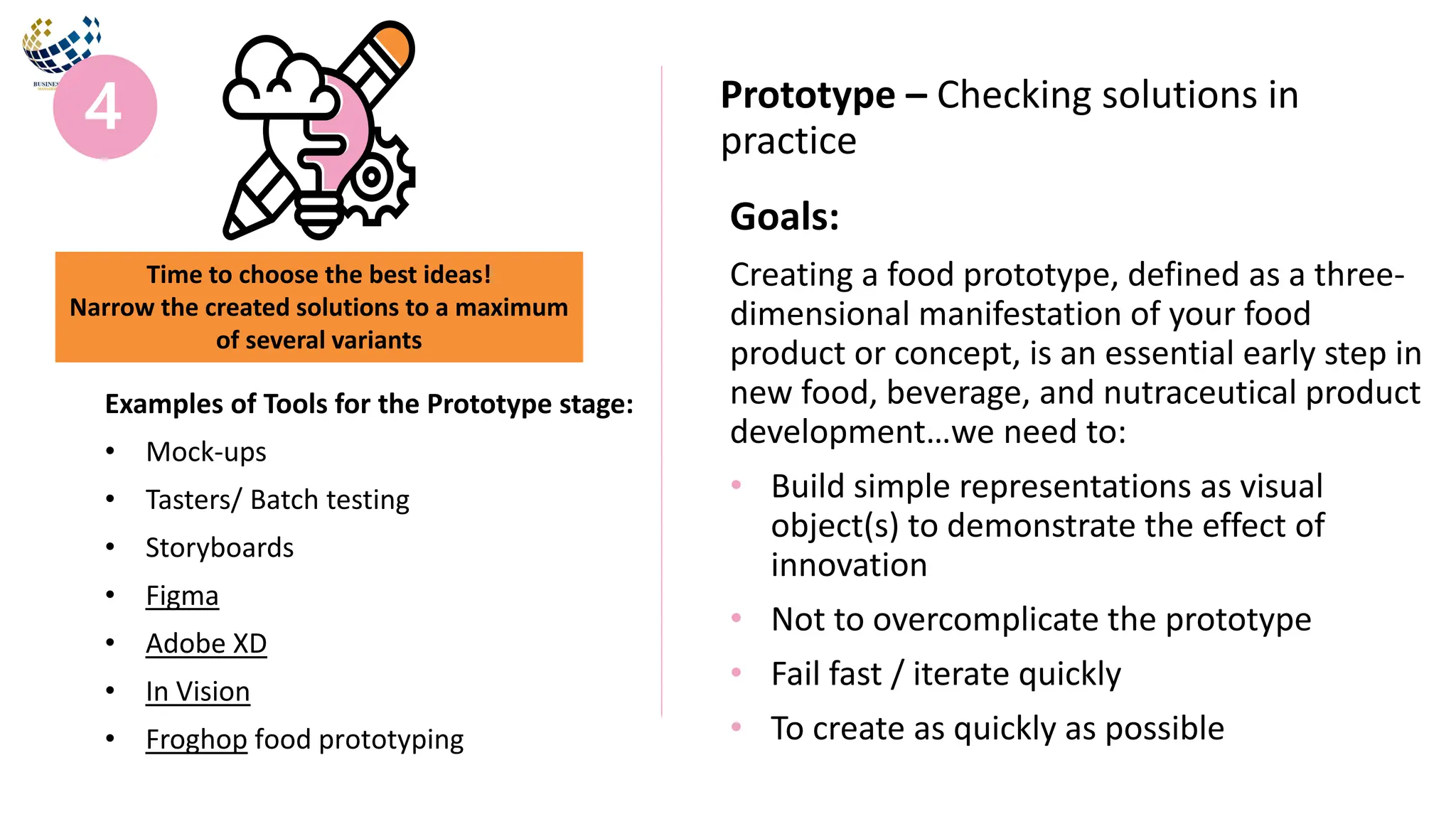Goals:
Creating a food prototype, defined as a three-
dimensional manifestation of your food
product or concept, is an essential early step in
new food, beverage, and nutraceutical product
development…we need to:
• Build simple representations as visual
object(s) to demonstrate the effect of
innovation
• Not to overcomplicate the prototype
• Fail fast / iterate quickly
• To create as quickly as possible
Prototype – Checking solutions in
practice
Examples of Tools for the Prototype stage:
• Mock-ups
• Tasters/ Batch testing
• Storyboards
• Figma
• Adobe XD
• In Vision
• Froghop food prototyping
Time to choose the best ideas!
Narrow the created solutions to a maximum
of several variants
 