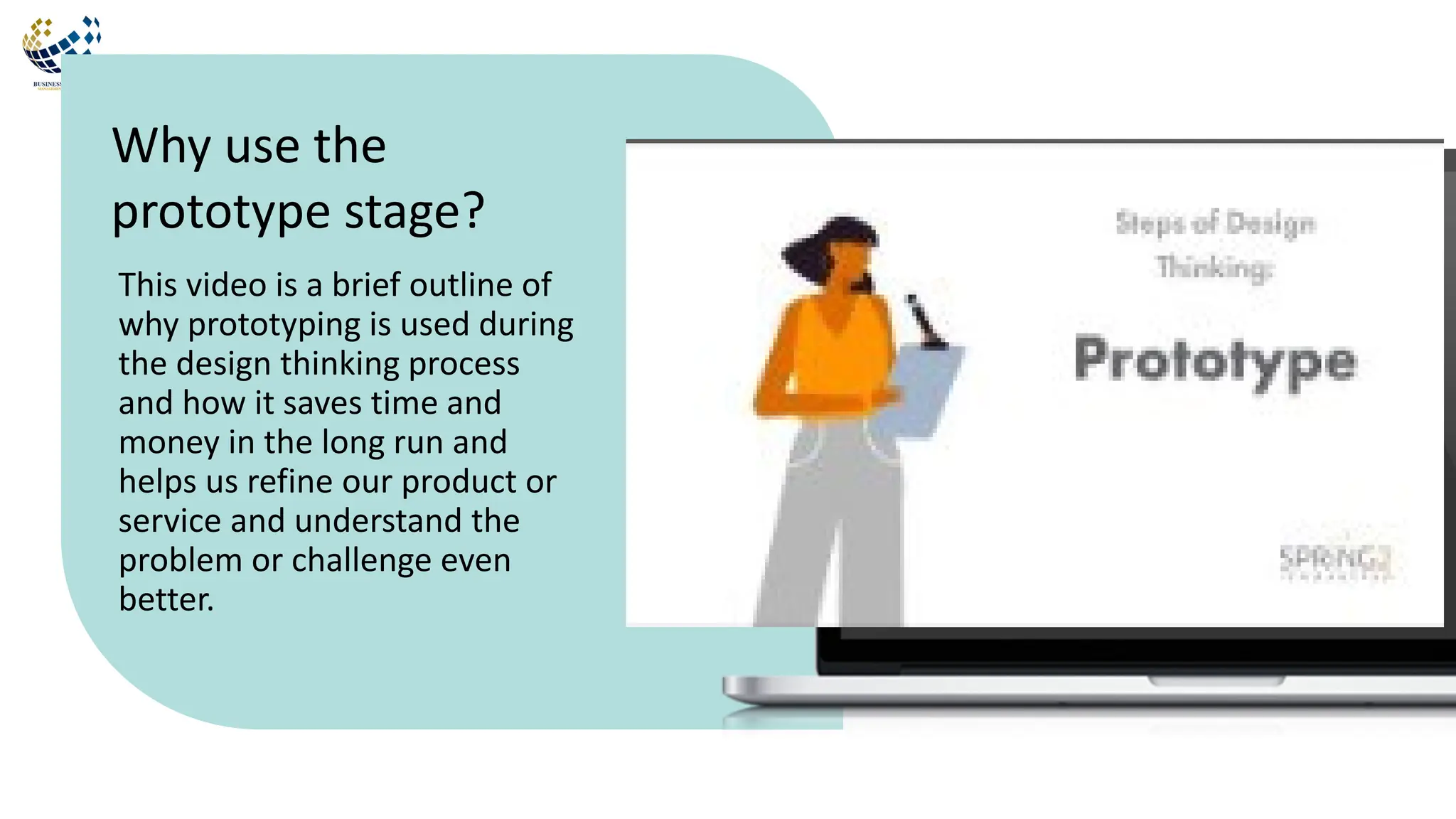 This video is a brief outline of
why prototyping is used during
the design thinking process
and how it saves time and
money in the long run and
helps us refine our product or
service and understand the
problem or challenge even
better.
Why use the
prototype stage?
 
