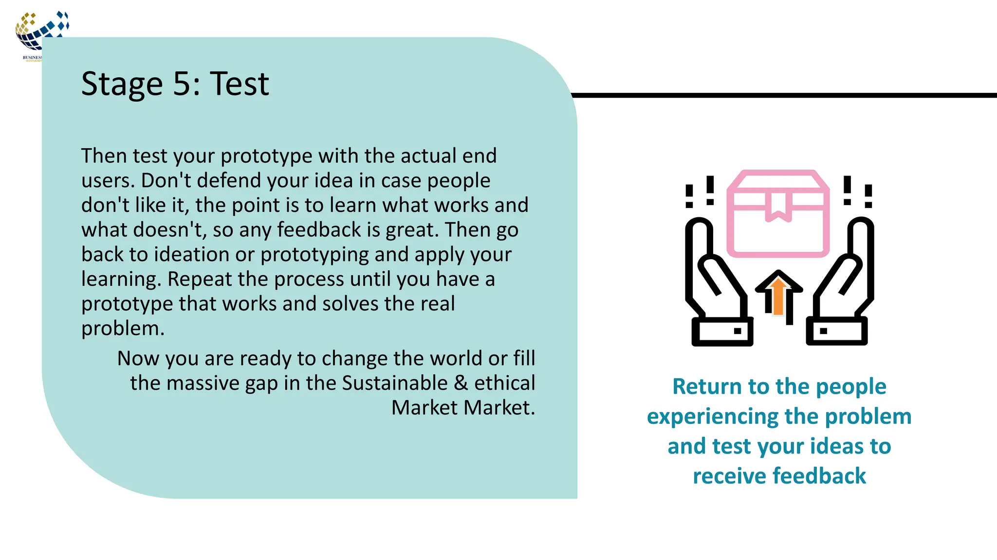 Then test your prototype with the actual end
users. Don't defend your idea in case people
don't like it, the point is to learn what works and
what doesn't, so any feedback is great. Then go
back to ideation or prototyping and apply your
learning. Repeat the process until you have a
prototype that works and solves the real
problem.
Now you are ready to change the world or fill
the massive gap in the Sustainable & ethical
Market Market.
Stage 5: Test
Return to the people
experiencing the problem
and test your ideas to
receive feedback
 