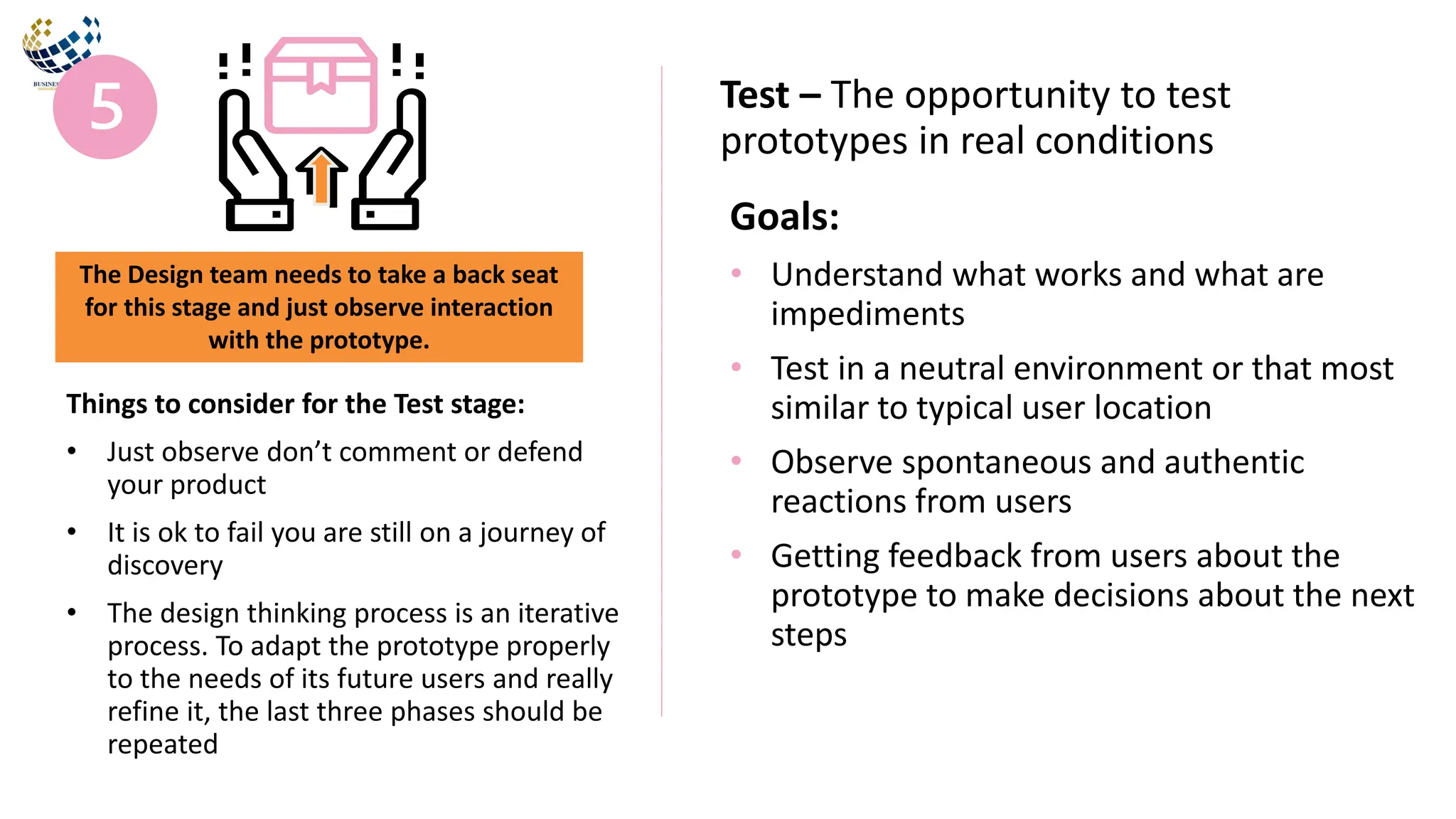 Goals:
• Understand what works and what are
impediments
• Test in a neutral environment or that most
similar to typical user location
• Observe spontaneous and authentic
reactions from users
• Getting feedback from users about the
prototype to make decisions about the next
steps
Test – The opportunity to test
prototypes in real conditions
Things to consider for the Test stage:
• Just observe don’t comment or defend
your product
• It is ok to fail you are still on a journey of
discovery
• The design thinking process is an iterative
process. To adapt the prototype properly
to the needs of its future users and really
refine it, the last three phases should be
repeated
The Design team needs to take a back seat
for this stage and just observe interaction
with the prototype.
 