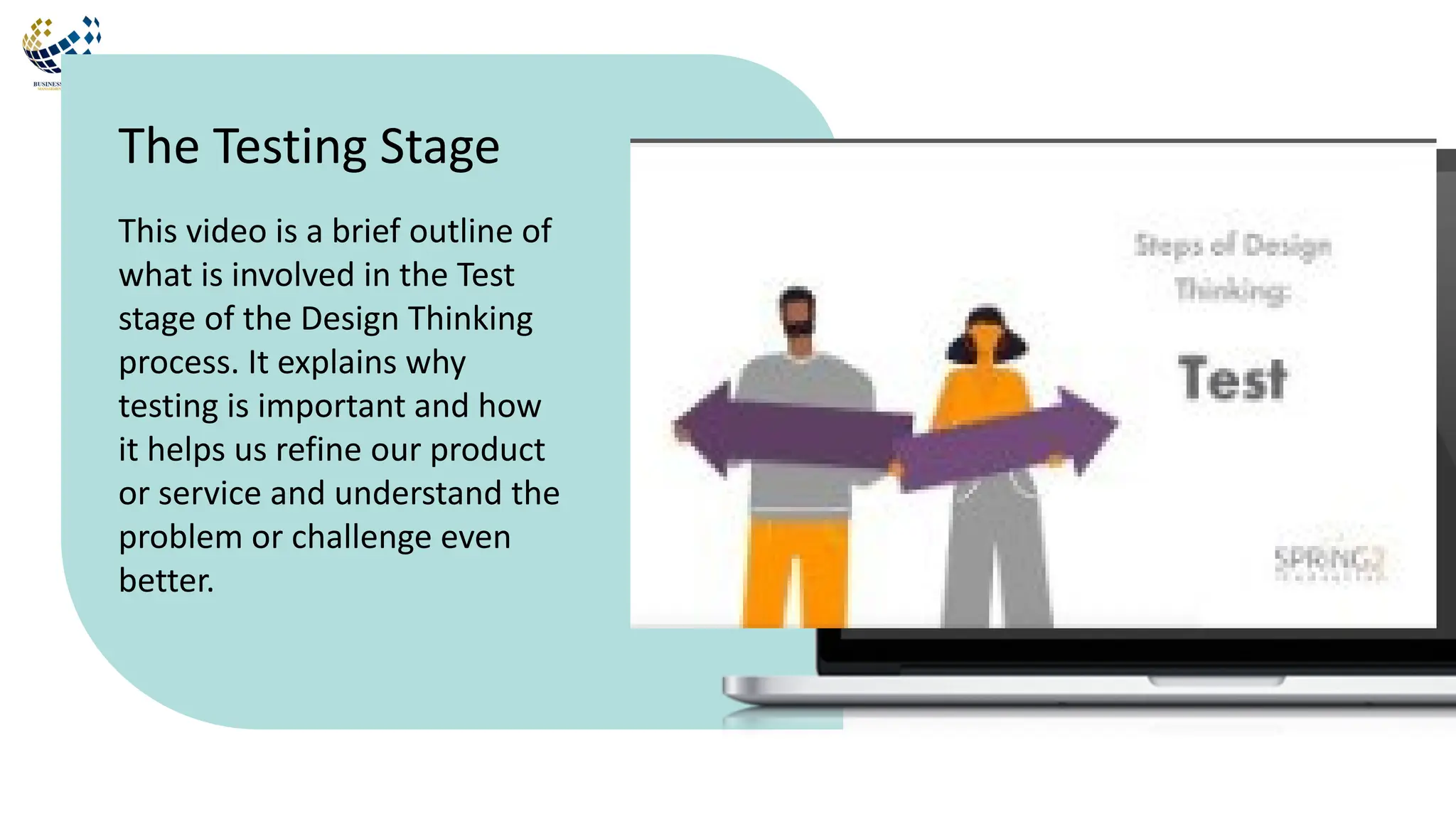 This video is a brief outline of
what is involved in the Test
stage of the Design Thinking
process. It explains why
testing is important and how
it helps us refine our product
or service and understand the
problem or challenge even
better.
The Testing Stage
 