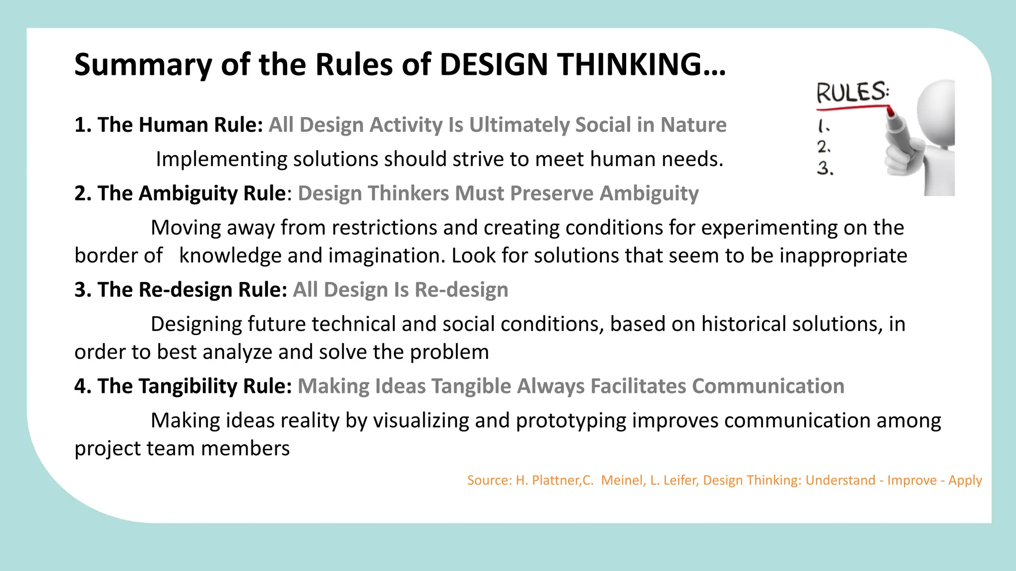 1. The Human Rule: All Design Activity Is Ultimately Social in Nature
Implementing solutions should strive to meet human needs.
2. The Ambiguity Rule: Design Thinkers Must Preserve Ambiguity
Moving away from restrictions and creating conditions for experimenting on the
border of knowledge and imagination. Look for solutions that seem to be inappropriate
3. The Re-design Rule: All Design Is Re-design
Designing future technical and social conditions, based on historical solutions, in
order to best analyze and solve the problem
4. The Tangibility Rule: Making Ideas Tangible Always Facilitates Communication
Making ideas reality by visualizing and prototyping improves communication among
project team members
Summary of the Rules of DESIGN THINKING…
Source: H. Plattner,C. Meinel, L. Leifer, Design Thinking: Understand - Improve - Apply
 