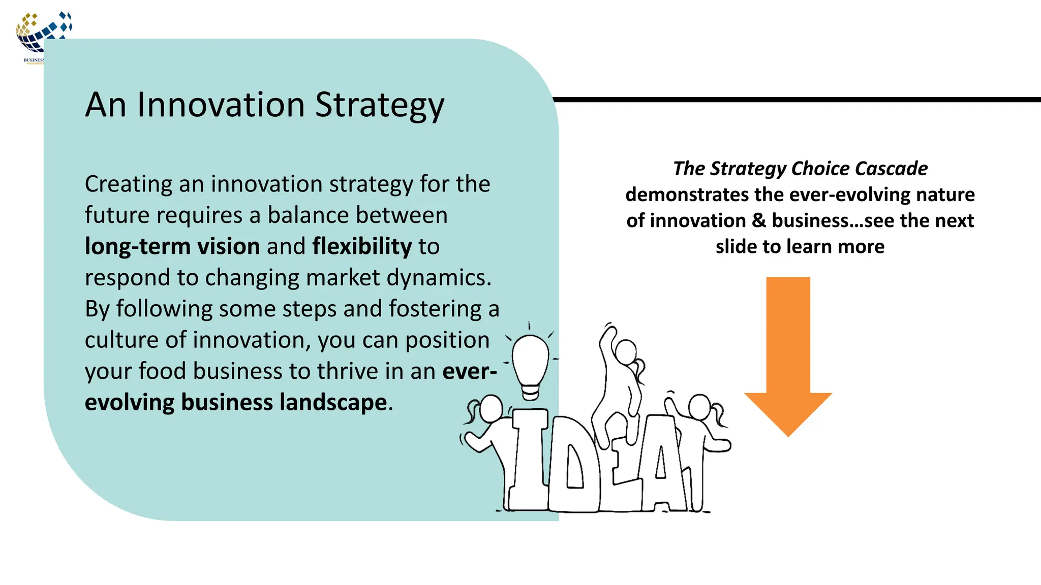Creating an innovation strategy for the
future requires a balance between
long-term vision and flexibility to
respond to changing market dynamics.
By following some steps and fostering a
culture of innovation, you can position
your food business to thrive in an ever-
evolving business landscape.
An Innovation Strategy
The Strategy Choice Cascade
demonstrates the ever-evolving nature
of innovation & business…see the next
slide to learn more
 