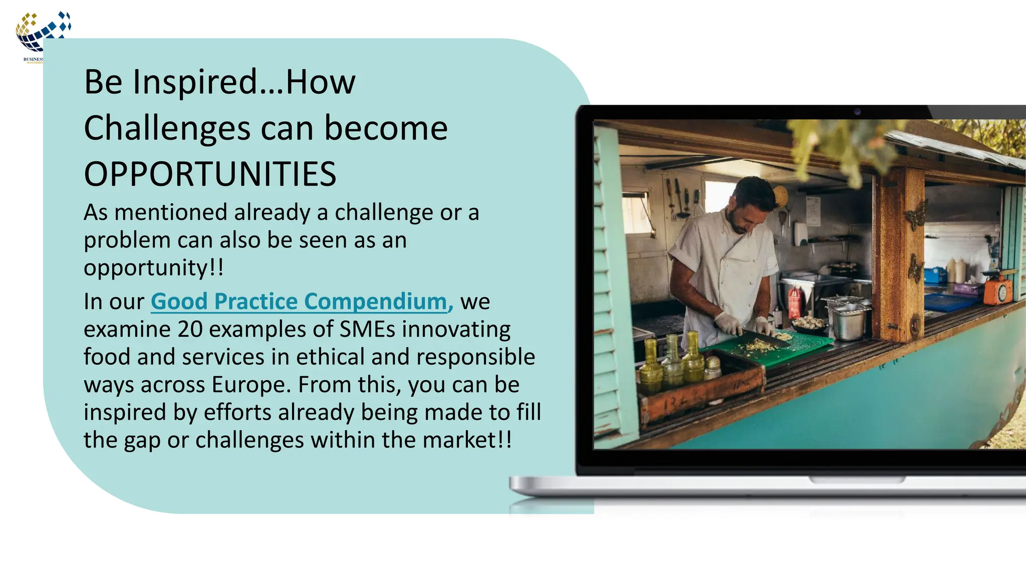 As mentioned already a challenge or a
problem can also be seen as an
opportunity!!
In our Good Practice Compendium, we
examine 20 examples of SMEs innovating
food and services in ethical and responsible
ways across Europe. From this, you can be
inspired by efforts already being made to fill
the gap or challenges within the market!!
Be Inspired…How
Challenges can become
OPPORTUNITIES
 