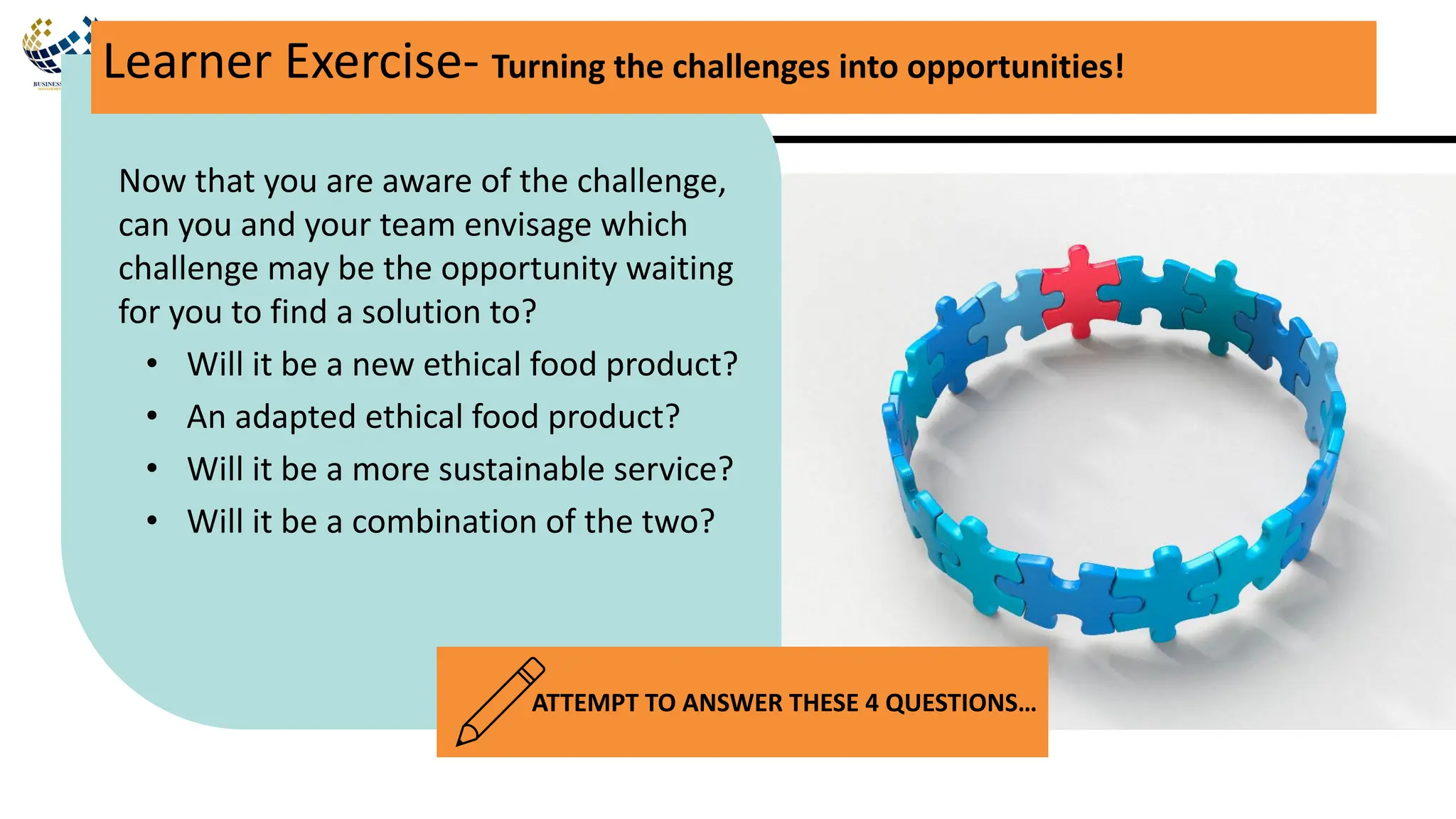 Now that you are aware of the challenge,
can you and your team envisage which
challenge may be the opportunity waiting
for you to find a solution to?
• Will it be a new ethical food product?
• An adapted ethical food product?
• Will it be a more sustainable service?
• Will it be a combination of the two?
Learner Exercise- Turning the challenges into opportunities!
ATTEMPT TO ANSWER THESE 4 QUESTIONS…
 