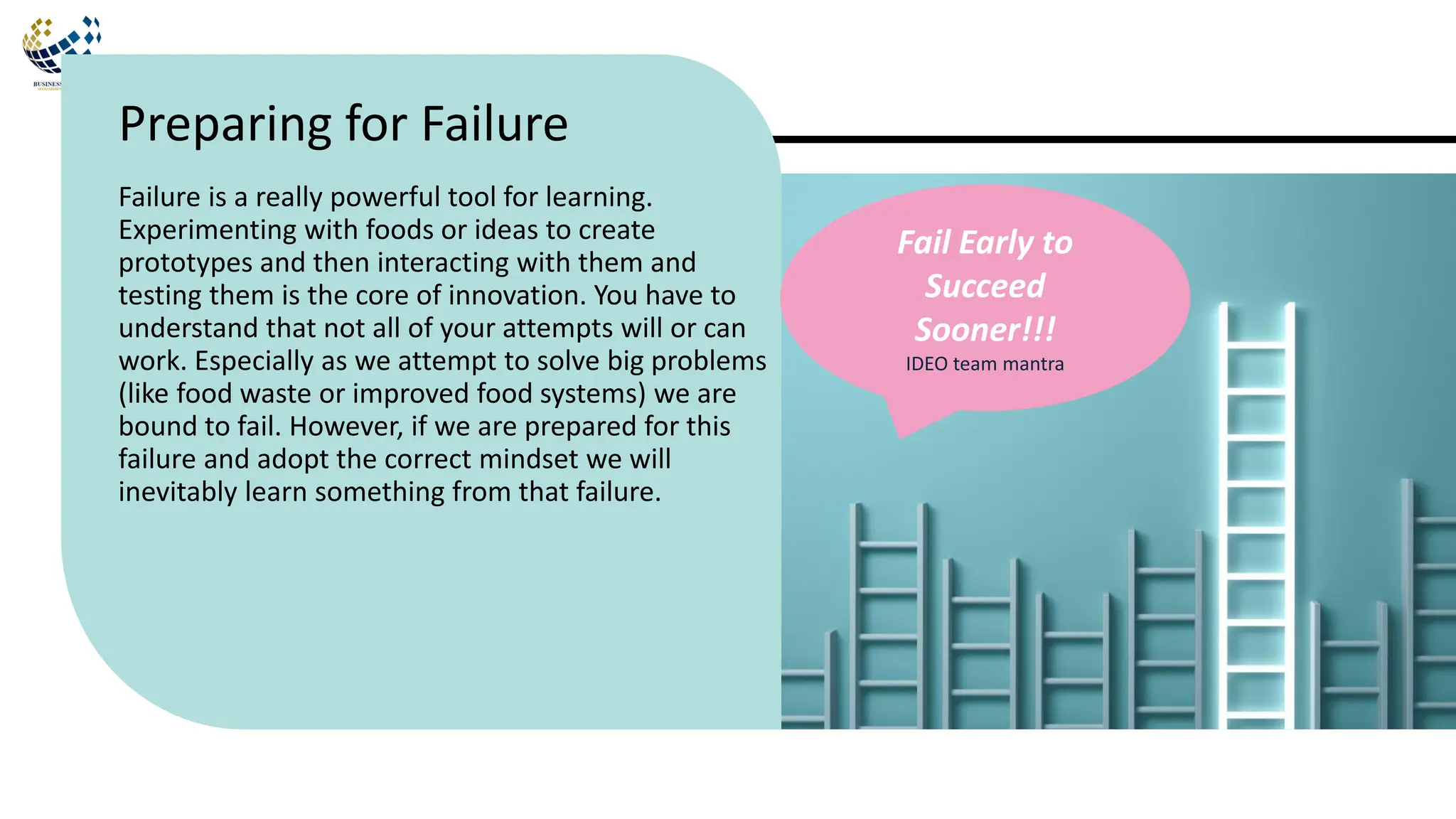 Failure is a really powerful tool for learning.
Experimenting with foods or ideas to create
prototypes and then interacting with them and
testing them is the core of innovation. You have to
understand that not all of your attempts will or can
work. Especially as we attempt to solve big problems
(like food waste or improved food systems) we are
bound to fail. However, if we are prepared for this
failure and adopt the correct mindset we will
inevitably learn something from that failure.
Preparing for Failure
Fail Early to
Succeed
Sooner!!!
IDEO team mantra
 