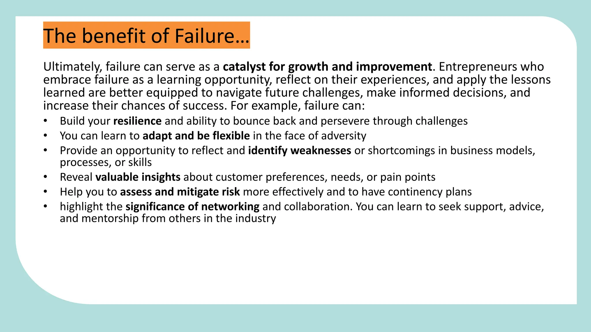 Ultimately, failure can serve as a catalyst for growth and improvement. Entrepreneurs who
embrace failure as a learning opportunity, reflect on their experiences, and apply the lessons
learned are better equipped to navigate future challenges, make informed decisions, and
increase their chances of success. For example, failure can:
• Build your resilience and ability to bounce back and persevere through challenges
• You can learn to adapt and be flexible in the face of adversity
• Provide an opportunity to reflect and identify weaknesses or shortcomings in business models,
processes, or skills
• Reveal valuable insights about customer preferences, needs, or pain points
• Help you to assess and mitigate risk more effectively and to have continency plans
• highlight the significance of networking and collaboration. You can learn to seek support, advice,
and mentorship from others in the industry
The benefit of Failure…
 