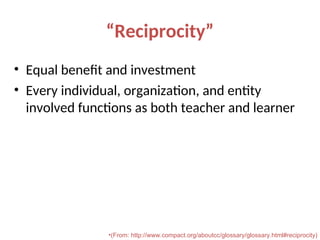 “Reciprocity”
• Equal benefit and investment
• Every individual, organization, and entity
involved functions as both teacher and learner
•(From: http://www.compact.org/aboutcc/glossary/glossary.html#reciprocity)
 