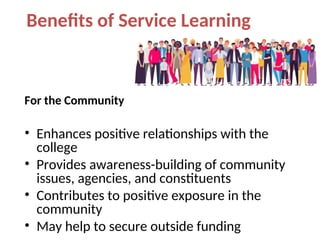 Benefits of Service Learning
For the Community
• Enhances positive relationships with the
college
• Provides awareness-building of community
issues, agencies, and constituents
• Contributes to positive exposure in the
community
• May help to secure outside funding
 