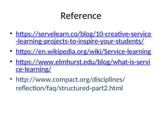 Reference
• https://servelearn.co/blog/10-creative-service
-learning-projects-to-inspire-your-students/
• https://en.wikipedia.org/wiki/Service-learning
• https://www.elmhurst.edu/blog/what-is-servi
ce-learning/
• http://www.compact.org/disciplines/
reflection/faq/structured-part2.html
 