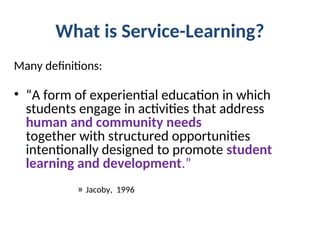 What is Service-Learning?
Many definitions:
• “A form of experiential education in which
students engage in activities that address
human and community needs
together with structured opportunities
intentionally designed to promote student
learning and development.”
» Jacoby, 1996
 