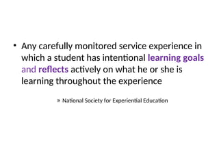 • Any carefully monitored service experience in
which a student has intentional learning goals
and reflects actively on what he or she is
learning throughout the experience
» National Society for Experiential Education
 