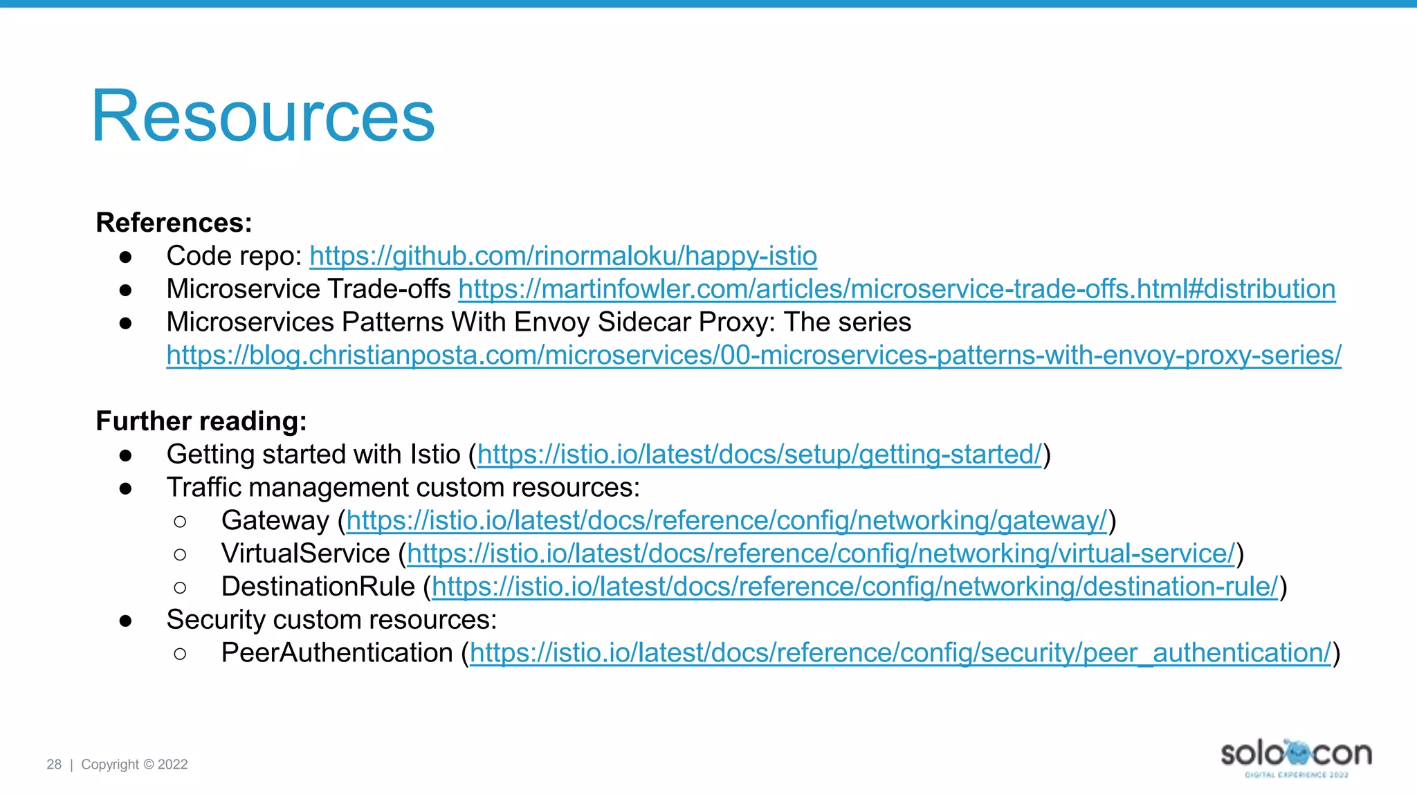 28 | Copyright © 2022
Resources
References:
● Code repo: https://github.com/rinormaloku/happy-istio
● Microservice Trade-offs https://martinfowler.com/articles/microservice-trade-offs.html#distribution
● Microservices Patterns With Envoy Sidecar Proxy: The series
https://blog.christianposta.com/microservices/00-microservices-patterns-with-envoy-proxy-series/
Further reading:
● Getting started with Istio (https://istio.io/latest/docs/setup/getting-started/)
● Traffic management custom resources:
○ Gateway (https://istio.io/latest/docs/reference/config/networking/gateway/)
○ VirtualService (https://istio.io/latest/docs/reference/config/networking/virtual-service/)
○ DestinationRule (https://istio.io/latest/docs/reference/config/networking/destination-rule/)
● Security custom resources:
○ PeerAuthentication (https://istio.io/latest/docs/reference/config/security/peer_authentication/)
 