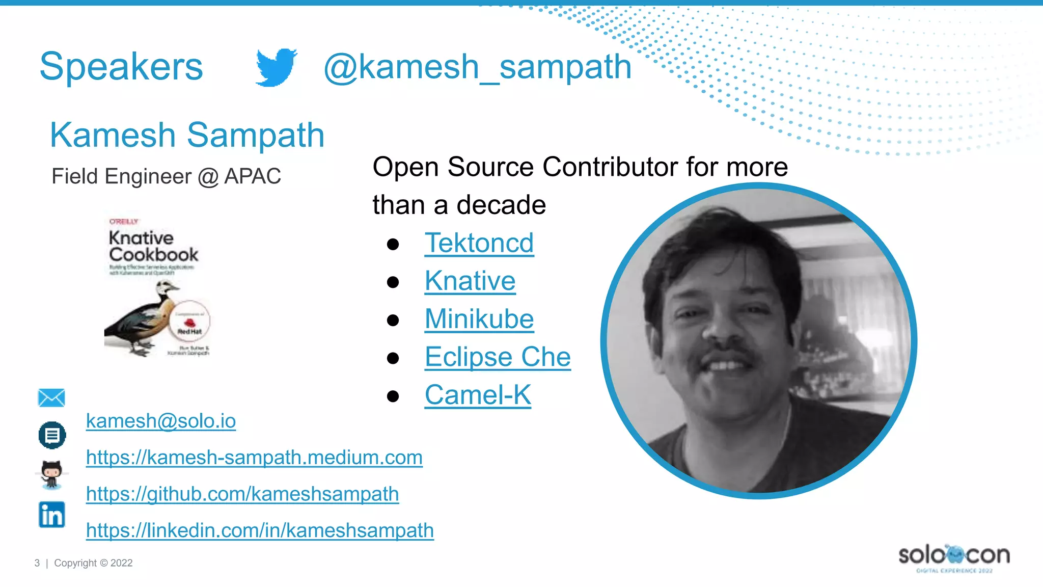 3 | Copyright © 2022
Field Engineer @ APAC
Speakers
Kamesh Sampath
kamesh@solo.io
https://kamesh-sampath.medium.com
https://github.com/kameshsampath
https://linkedin.com/in/kameshsampath
Open Source Contributor for more
than a decade
● Tektoncd
● Knative
● Minikube
● Eclipse Che
● Camel-K
@kamesh_sampath
 