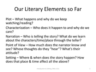 Our Literary Elements so Far
Plot – What happens and why do we keep
watching/reading?
Characterization – Who does it happen to and why do we
care?
Narration – Who is telling the story? What do we learn
about the characters/time/place through the teller?
Point of View – How much does the narrator know and
see? Whose thoughts do they “hear”? What’s their
attitude?
Setting – Where & when does the story happen? How
does that place & time affect all the above?
Introduction to Setting. ENGL 151L 3
 