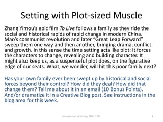 Setting with Plot-sized Muscle
Zhang Yimou’s epic film To Live follows a family as they ride the
social and historical rapids of rapid change in modern China.
Mao’s communist revolution and later “Great Leap Forward”
sweep them one way and then another, bringing drama, conflict
and growth. In this sense the time setting acts like plot: It forces
the characters to change, revealing and building character. It
might also keep us, as a suspenseful plot does, on the figurative
edge of our seats. What, we wonder, will hit this poor family next?
Has your own family ever been swept up by historical and social
forces beyond their control? How did they deal? How did that
change them? Tell me about it in an email (10 Bonus Points).
And/or dramatize it in a Creative Blog post. See instructions in the
blog area for this week.
Introduction to Setting. ENGL 151L 4
 