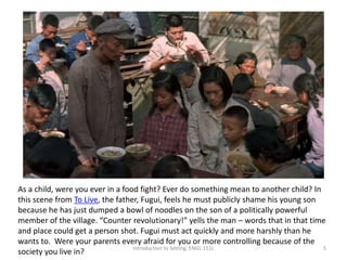 Introduction to Setting. ENGL 151L 5
As a child, were you ever in a food fight? Ever do something mean to another child? In
this scene from To Live, the father, Fugui, feels he must publicly shame his young son
because he has just dumped a bowl of noodles on the son of a politically powerful
member of the village. “Counter revolutionary!” yells the man – words that in that time
and place could get a person shot. Fugui must act quickly and more harshly than he
wants to. Were your parents every afraid for you or more controlling because of the
society you live in?
 