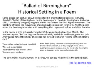 “Ballad of Birmingham”:
Historical Setting in a Poem
Some pieces can best, or only, be understood in their historical context. In Dudley
Randall’s “Ballad of Birmingham, on the bombing of a church in Birmingham, Alabama,
1963,” one family’s tragedy happens within the context The Civil Rights movement. The
bombing affected the movement, changing public opinion in favor of it. And the poem
about the bombing resonates with everything that happened before and after that day.
In the poem, a little girl asks her mother if she can attend a Freedom March. The
mother says no, “For the dogs are fierce and wild / and clubs and hoses, guns and jails,
Aren’t good for a little child.” She sends her instead to church “to sing in the children’s
choir.”
The mother smiled to know her child
Was in a sacred space
But that smile was the last smile
To come upon her face.
The poet makes history human. In a sense, we can say his subject is the setting itself.
The full poem is here
Introduction to Setting. ENGL 151L 6
Note: When quoting a few lines of poetry in passing, show line
breaks with a back slash, as in the paragraph above. When
quoting more, esp in an essay, keep the line breaks, showing the
poem as it appears on the page, as here to the left.
 