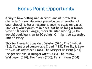 Bonus Point Opportunity
Analyze how setting and descriptions of it reflect a
character’s inner state in a piece below or another of
your choosing. For an example, see the essay on pages
207-212; what you turn in need not be so long & formal.
Worth 10 points. Longer, more detailed writing (300+
words) could earn up to 20 points. Or might be expanded
into an essay.
Shorter Pieces to consider: Daystar (525), The Shabbat
(21), I Wandered Lonely as a Cloud (485), The Sky is Low,
the Clouds are Mean (488), The Story of an Hour (287)
Longer options: A Hunger Artist (336), The Yellow
Wallpaper (316); The Raven (730); Persimmons (534)
Introduction to Setting. ENGL 151L 7
 
