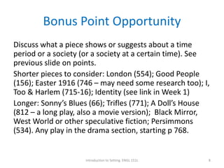 Bonus Point Opportunity
Discuss what a piece shows or suggests about a time
period or a society (or a society at a certain time). See
previous slide on points.
Shorter pieces to consider: London (554); Good People
(156); Easter 1916 (746 – may need some research too); I,
Too & Harlem (715-16); Identity (see link in Week 1)
Longer: Sonny’s Blues (66); Trifles (771); A Doll’s House
(812 – a long play, also a movie version); Black Mirror,
West World or other speculative fiction; Persimmons
(534). Any play in the drama section, starting p 768.
Introduction to Setting. ENGL 151L 8
 