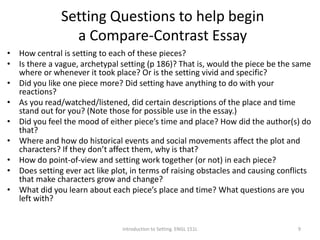 Setting Questions to help begin
a Compare-Contrast Essay
• How central is setting to each of these pieces?
• Is there a vague, archetypal setting (p 186)? That is, would the piece be the same
where or whenever it took place? Or is the setting vivid and specific?
• Did you like one piece more? Did setting have anything to do with your
reactions?
• As you read/watched/listened, did certain descriptions of the place and time
stand out for you? (Note those for possible use in the essay.)
• Did you feel the mood of either piece’s time and place? How did the author(s) do
that?
• Where and how do historical events and social movements affect the plot and
characters? If they don’t affect them, why is that?
• How do point-of-view and setting work together (or not) in each piece?
• Does setting ever act like plot, in terms of raising obstacles and causing conflicts
that make characters grow and change?
• What did you learn about each piece’s place and time? What questions are you
left with?
Introduction to Setting. ENGL 151L 9
 