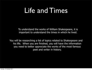 Life and Times

                          To understand the works of William Shakespeare, it is
                           important to understand the times in which he lived.


                You will be researching a list of topics related to Shakespeare and
                   his life. When you are finished, you will have the information
                   you need to better appreciate the works of the most famous
                                     poet and writer in history.




Sunday, 16 October 2011
 