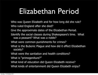 Elizabethan Period
                 Who was Queen Elizabeth and for how long did she rule?
                 Who ruled England after she died?
                 Give the approximate dates of the Elizabethan Period.
                 Identify the social classes during Shakespeare’s time. What
                   was a peasant? What was a noble?
                 What were common punishments for crimes?
                 What is the Bubonic Plague and how did it effect Elizabethan
                  society?
                 What were the sanitation and health conditions?
                 What is “primogeniture?”
                 What kind of education did Queen Elizabeth receive?
                 What kinds of entertainment did Queen Elizabeth enjoy?

Sunday, 16 October 2011
 