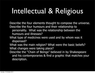 Intellectual & Religious
                Describe the four elements thought to compose the universe.
                Describe the four humours and their relationship to
                 personality. What was the relationship between the
                 humours and illnesses?
                What type of medicines were used and by whom was it
                 dispensed?
                What was the main religion? What were the basic beliefs?
                What changes were taking place?
                Describe the “Chain of Beings” believed in by Shakespeare
                 and his contemporaries & find a graphic that matches your
                 description.



Sunday, 16 October 2011
 