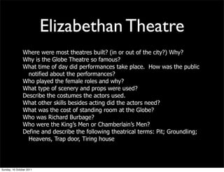 Elizabethan Theatre
                Where were most theatres built? (in or out of the city?) Why?
                Why is the Globe Theatre so famous?
                What time of day did performances take place. How was the public
                  notified about the performances?
                Who played the female roles and why?
                What type of scenery and props were used?
                Describe the costumes the actors used.
                What other skills besides acting did the actors need?
                What was the cost of standing room at the Globe?
                Who was Richard Burbage?
                Who were the King’s Men or Chamberlain’s Men?
                Define and describe the following theatrical terms: Pit; Groundling;
                  Heavens, Trap door, Tiring house




Sunday, 16 October 2011
 