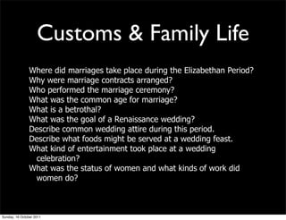 Customs & Family Life
                Where did marriages take place during the Elizabethan Period?
                Why were marriage contracts arranged?
                Who performed the marriage ceremony?
                What was the common age for marriage?
                What is a betrothal?
                What was the goal of a Renaissance wedding?
                Describe common wedding attire during this period.
                Describe what foods might be served at a wedding feast.
                What kind of entertainment took place at a wedding
                 celebration?
                What was the status of women and what kinds of work did
                 women do?



Sunday, 16 October 2011
 