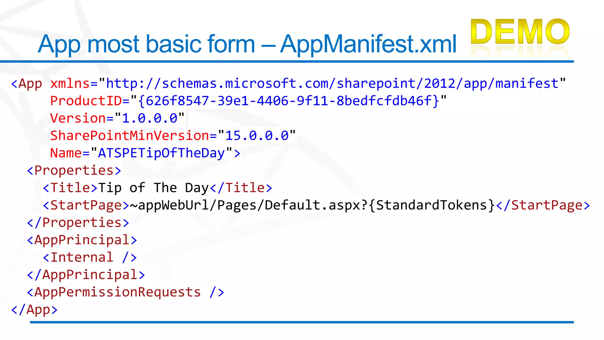 App most basic form – AppManifest.xml
<App xmlns="http://schemas.microsoft.com/sharepoint/2012/app/manifest"
     ProductID="{626f8547-39e1-4406-9f11-8bedfcfdb46f}"
     Version="1.0.0.0"
     SharePointMinVersion="15.0.0.0"
     Name="ATSPETipOfTheDay">
  <Properties>
    <Title>Tip of The Day</Title>
    <StartPage>~appWebUrl/Pages/Default.aspx?{StandardTokens}</StartPage>
  </Properties>
  <AppPrincipal>
    <Internal />
  </AppPrincipal>
  <AppPermissionRequests />
</App>
 