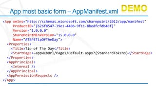 App most basic form – AppManifest.xml
<App xmlns="http://schemas.microsoft.com/sharepoint/2012/app/manifest"
     ProductID="{626f8547-39e1-4406-9f11-8bedfcfdb46f}"
     Version="1.0.0.0"
     SharePointMinVersion="15.0.0.0"
     Name="ATSPETipOfTheDay">
  <Properties>
    <Title>Tip of The Day</Title>
    <StartPage>~appWebUrl/Pages/Default.aspx?{StandardTokens}</StartPage>
  </Properties>
  <AppPrincipal>
    <Internal />
  </AppPrincipal>
  <AppPermissionRequests />
</App>
 