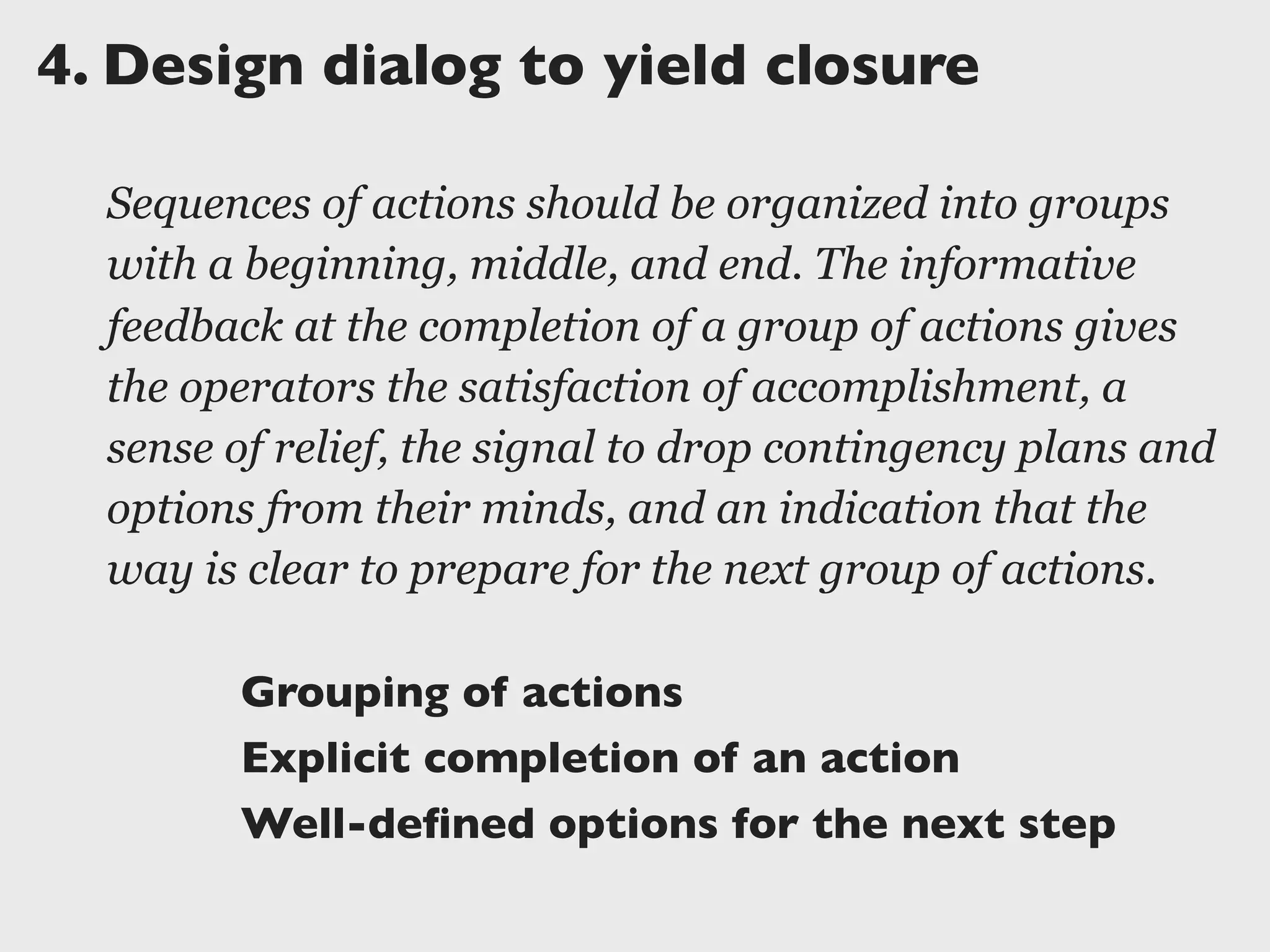 4.	

Design dialog to yield closure
Sequences of actions should be organized into groups
with a beginning, middle, and end. The informative
feedback at the completion of a group of actions gives
the operators the satisfaction of accomplishment, a
sense of relief, the signal to drop contingency plans and
options from their minds, and an indication that the
way is clear to prepare for the next group of actions.
Grouping of actions
Explicit completion of an action
Well-deﬁned options for the next step
 