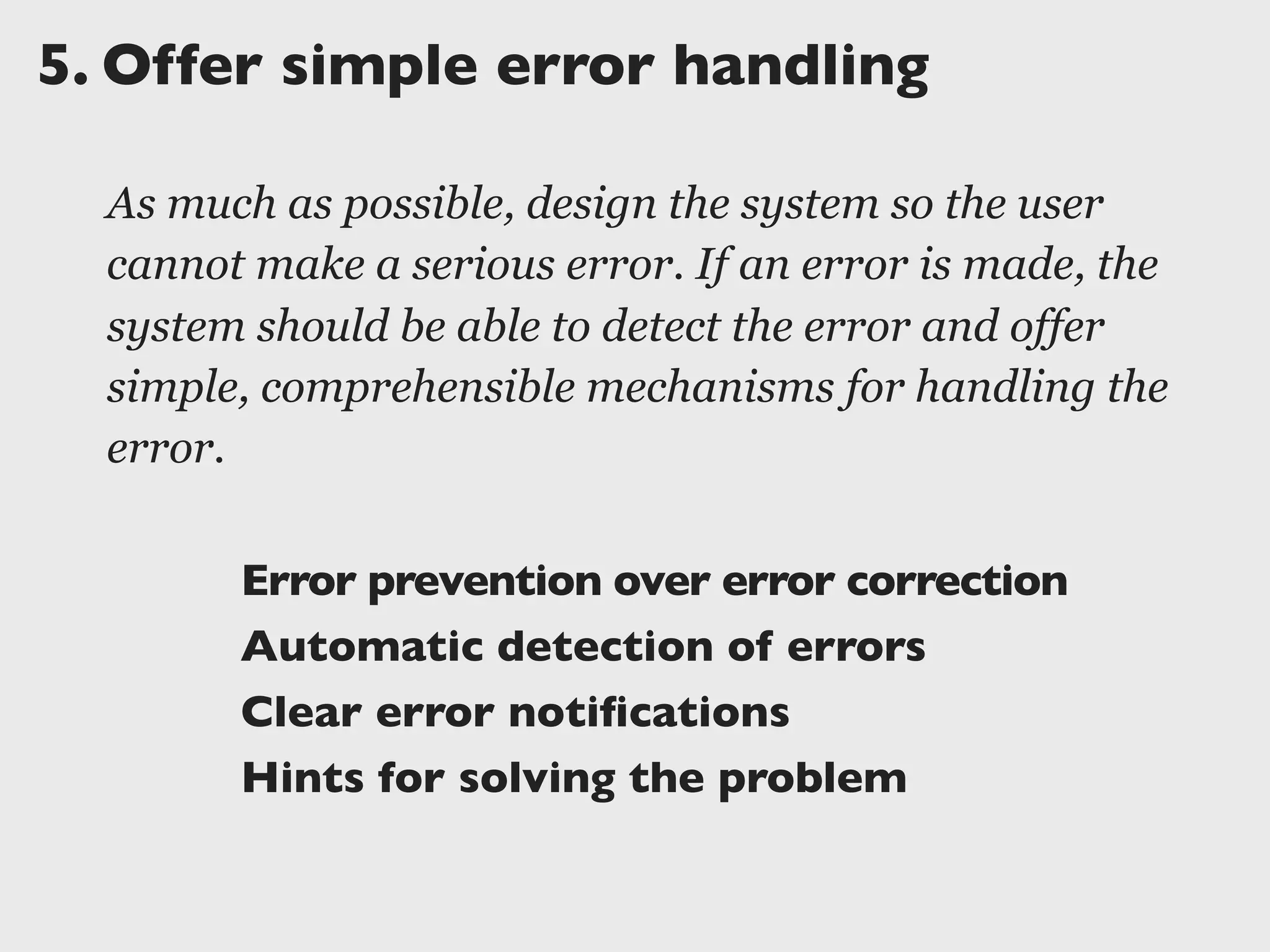 5.	

Offer simple error handling
As much as possible, design the system so the user
cannot make a serious error. If an error is made, the
system should be able to detect the error and offer
simple, comprehensible mechanisms for handling the
error.
Error prevention over error correction
Automatic detection of errors
Clear error notiﬁcations
Hints for solving the problem
 