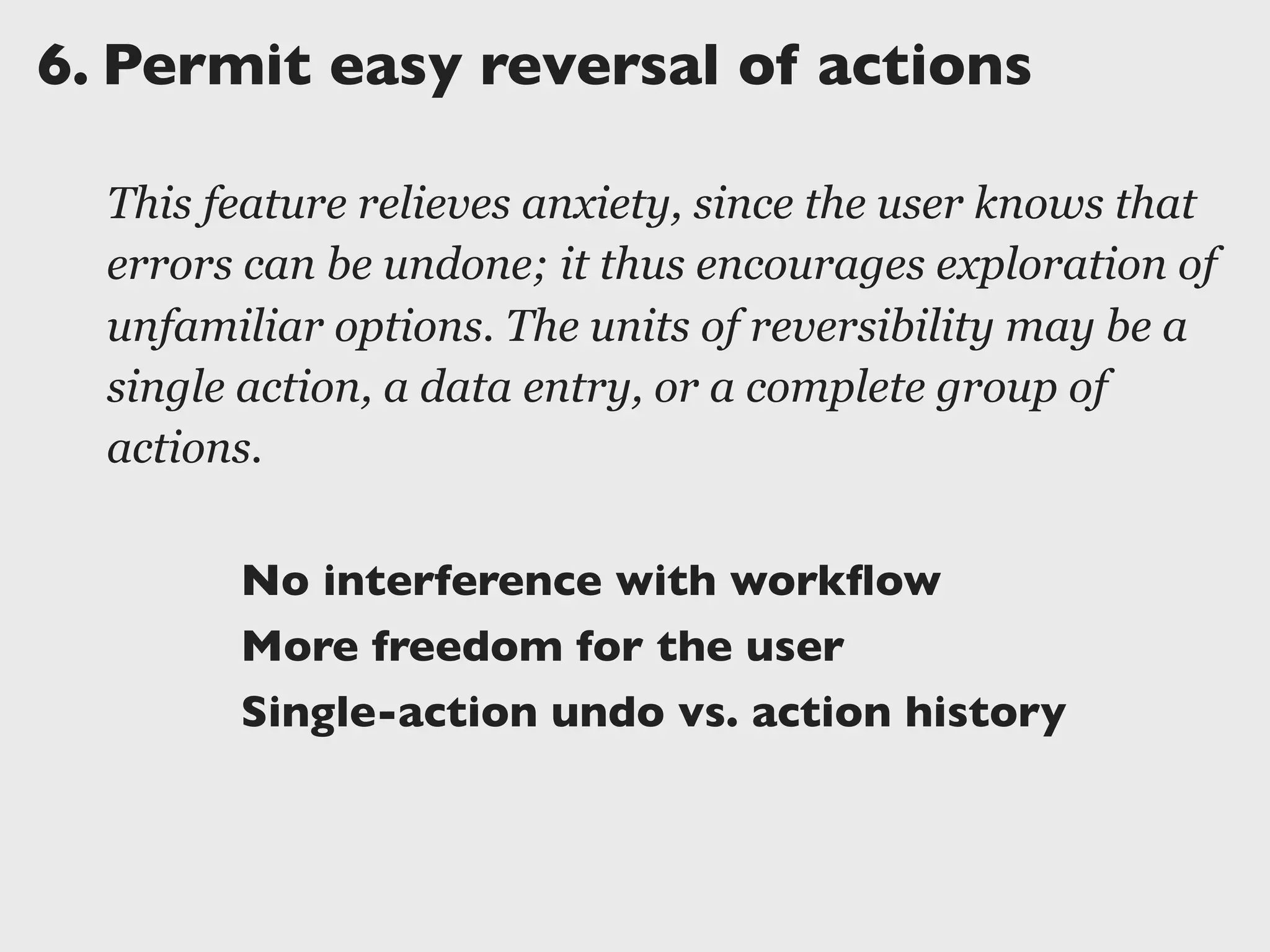 6.	

Permit easy reversal of actions
This feature relieves anxiety, since the user knows that
errors can be undone; it thus encourages exploration of
unfamiliar options. The units of reversibility may be a
single action, a data entry, or a complete group of
actions.
No interference with workﬂow
More freedom for the user
Single-action undo vs. action history
 