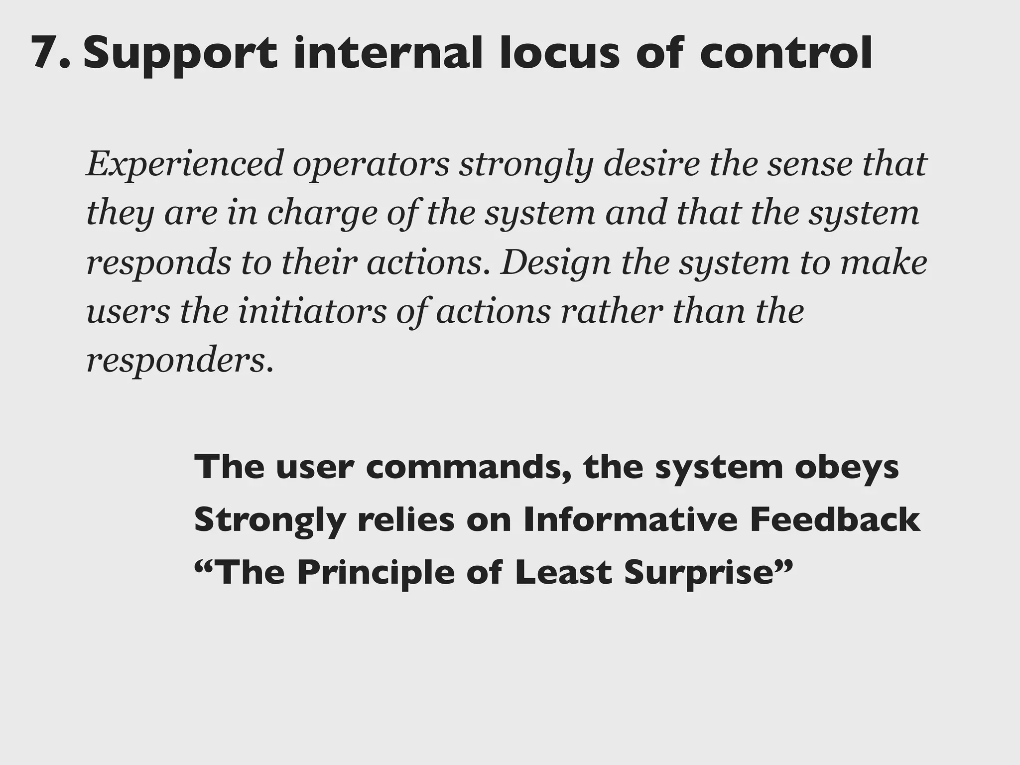 7.	

Support internal locus of control
Experienced operators strongly desire the sense that
they are in charge of the system and that the system
responds to their actions. Design the system to make
users the initiators of actions rather than the
responders.
The user commands, the system obeys
Strongly relies on Informative Feedback
“The Principle of Least Surprise”
 