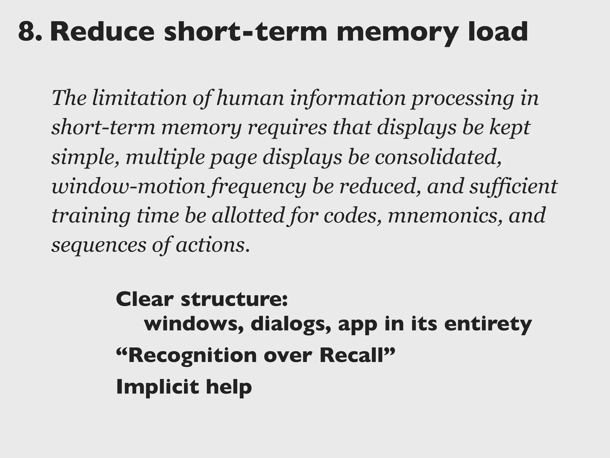 8.	

Reduce short-term memory load
The limitation of human information processing in
short-term memory requires that displays be kept
simple, multiple page displays be consolidated,
window-motion frequency be reduced, and sufficient
training time be allotted for codes, mnemonics, and
sequences of actions.
Clear structure:
	

 windows, dialogs, app in its entirety
“Recognition over Recall”
Implicit help
 