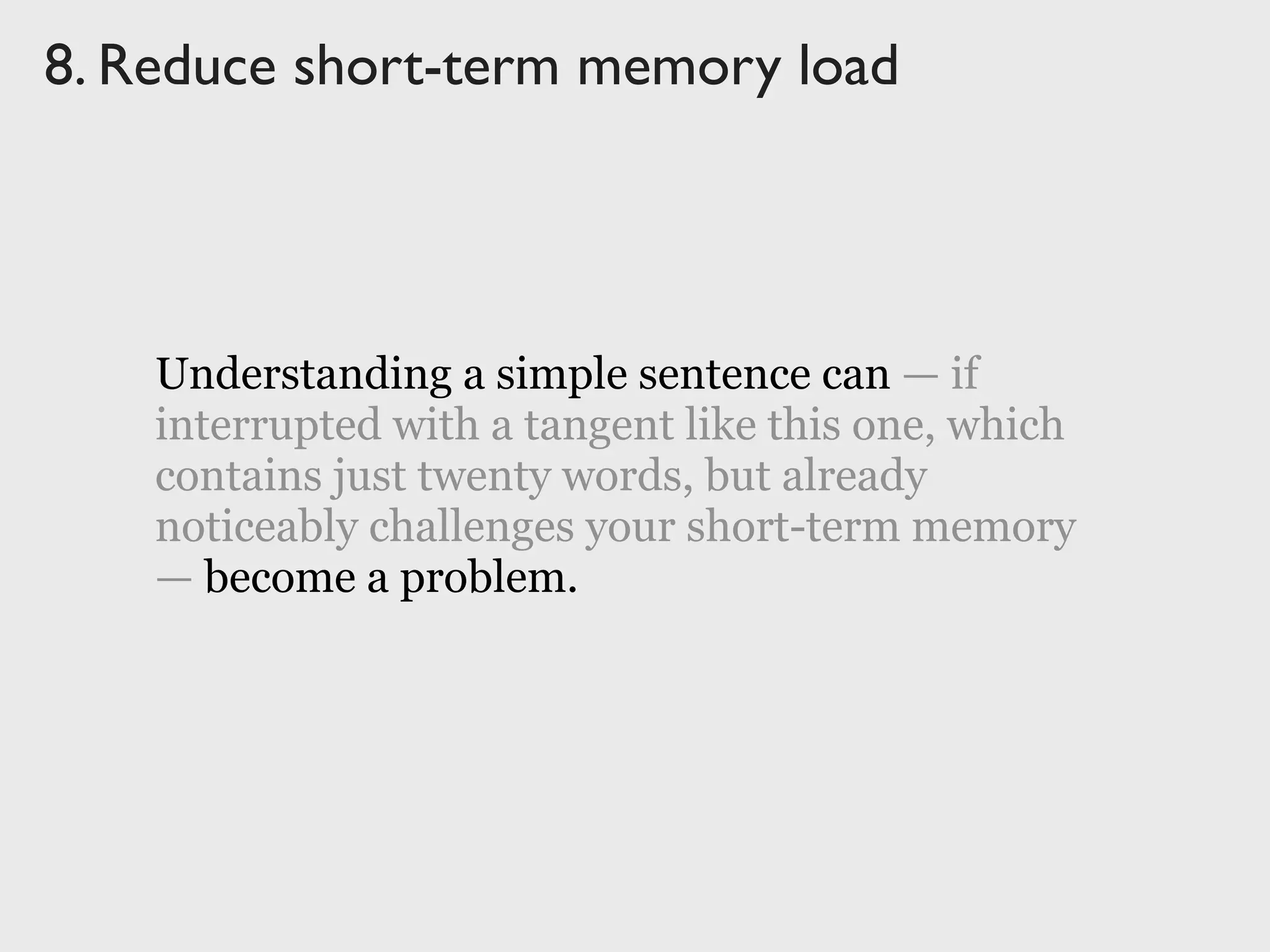 Understanding a simple sentence can — if
interrupted with a tangent like this one, which
contains just twenty words, but already
noticeably challenges your short-term memory
— become a problem.
8. Reduce short-term memory load
Understanding a simple sentence can — if
interrupted with a tangent like this one, which
contains just twenty words, but already
noticeably challenges your short-term memory
— become a problem.
 