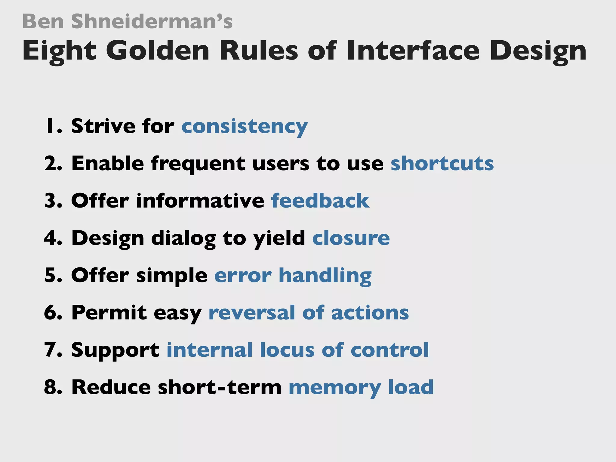 1. Strive for consistency
2. Enable frequent users to use shortcuts
3. Offer informative feedback
4. Design dialog to yield closure
5. Offer simple error handling
6. Permit easy reversal of actions
7. Support internal locus of control
8. Reduce short-term memory load
Ben Shneiderman’s
Eight Golden Rules of Interface Design
 