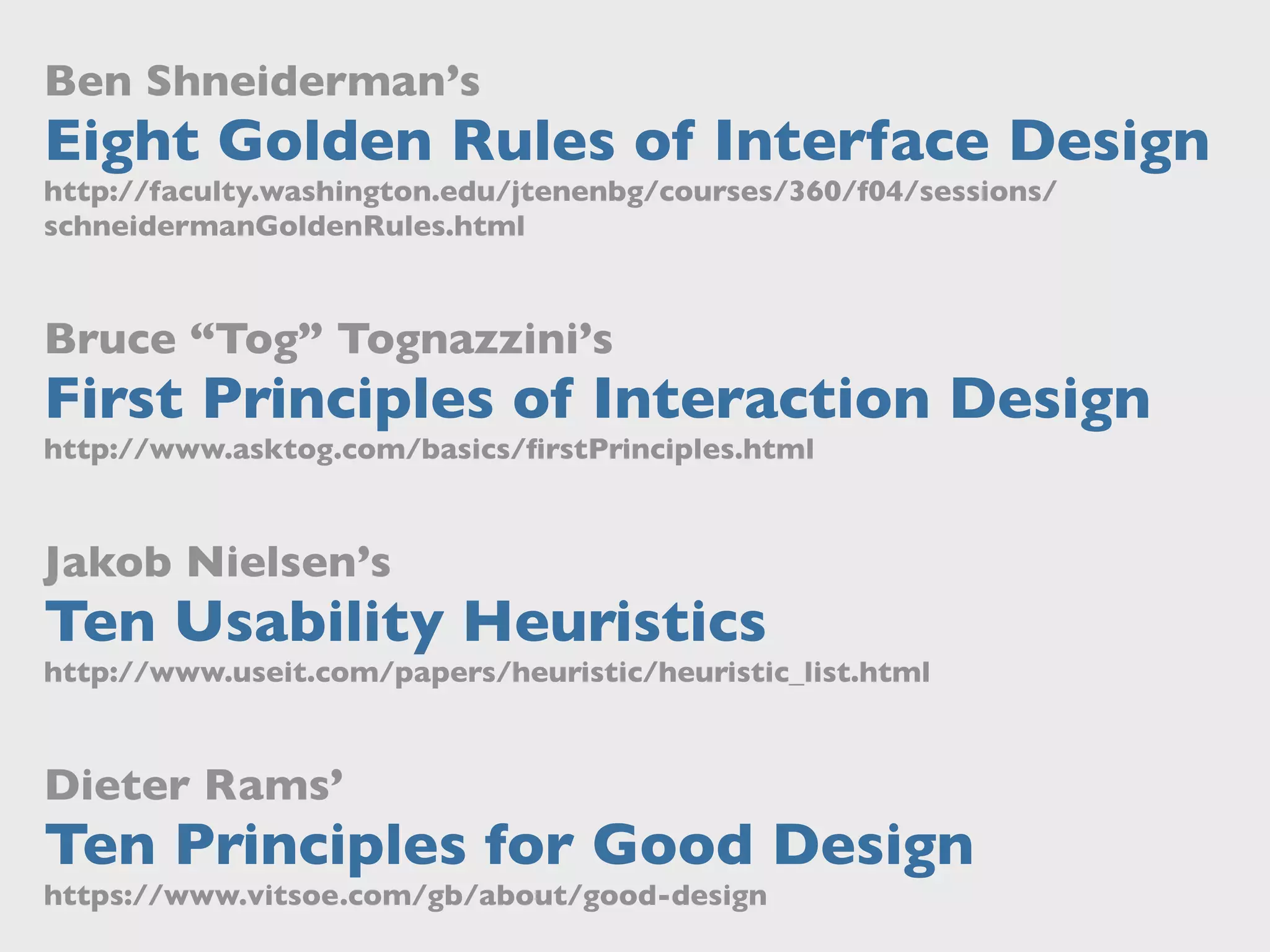 Ben Shneiderman’s
Eight Golden Rules of Interface Design
http://faculty.washington.edu/jtenenbg/courses/360/f04/sessions/
schneidermanGoldenRules.html
Bruce “Tog” Tognazzini’s
First Principles of Interaction Design
http://www.asktog.com/basics/ﬁrstPrinciples.html
Jakob Nielsen’s
Ten Usability Heuristics
http://www.useit.com/papers/heuristic/heuristic_list.html
Dieter Rams’
Ten Principles for Good Design
https://www.vitsoe.com/gb/about/good-design
 