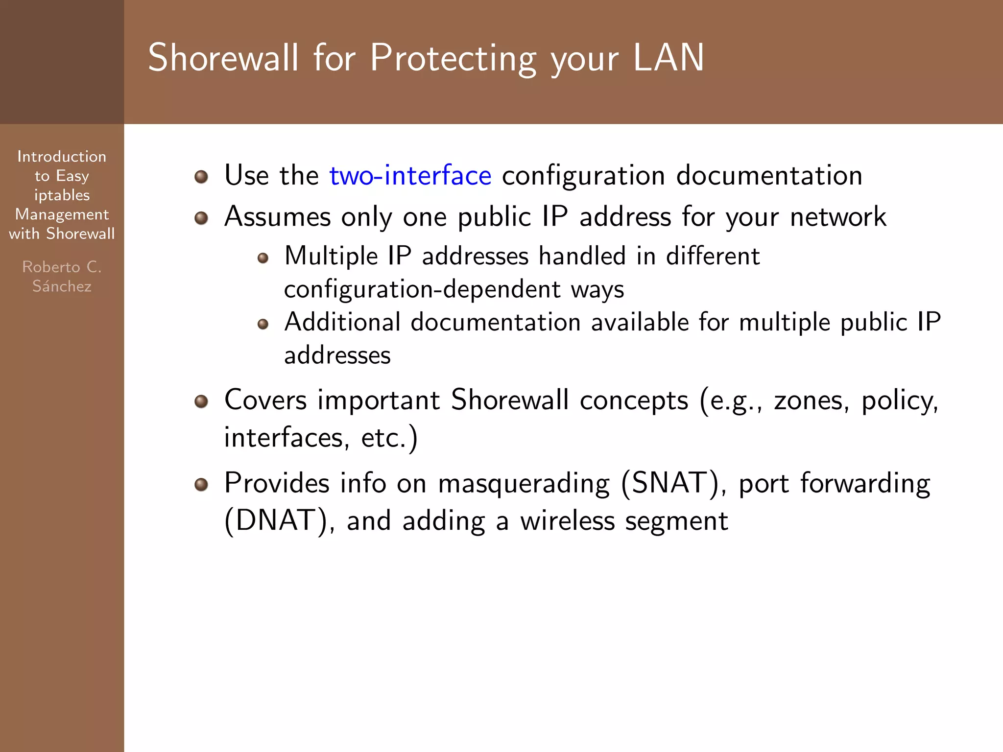 Introduction
to Easy
iptables
Management
with Shorewall
Roberto C.
S´anchez
Shorewall for Protecting your LAN
Use the two-interface conﬁguration documentation
Assumes only one public IP address for your network
Multiple IP addresses handled in diﬀerent
conﬁguration-dependent ways
Additional documentation available for multiple public IP
addresses
Covers important Shorewall concepts (e.g., zones, policy,
interfaces, etc.)
Provides info on masquerading (SNAT), port forwarding
(DNAT), and adding a wireless segment
 