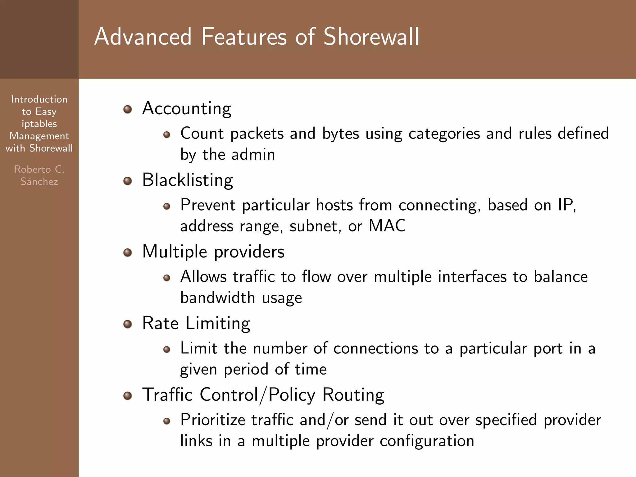Introduction
to Easy
iptables
Management
with Shorewall
Roberto C.
S´anchez
Advanced Features of Shorewall
Accounting
Count packets and bytes using categories and rules deﬁned
by the admin
Blacklisting
Prevent particular hosts from connecting, based on IP,
address range, subnet, or MAC
Multiple providers
Allows traﬃc to ﬂow over multiple interfaces to balance
bandwidth usage
Rate Limiting
Limit the number of connections to a particular port in a
given period of time
Traﬃc Control/Policy Routing
Prioritize traﬃc and/or send it out over speciﬁed provider
links in a multiple provider conﬁguration
 