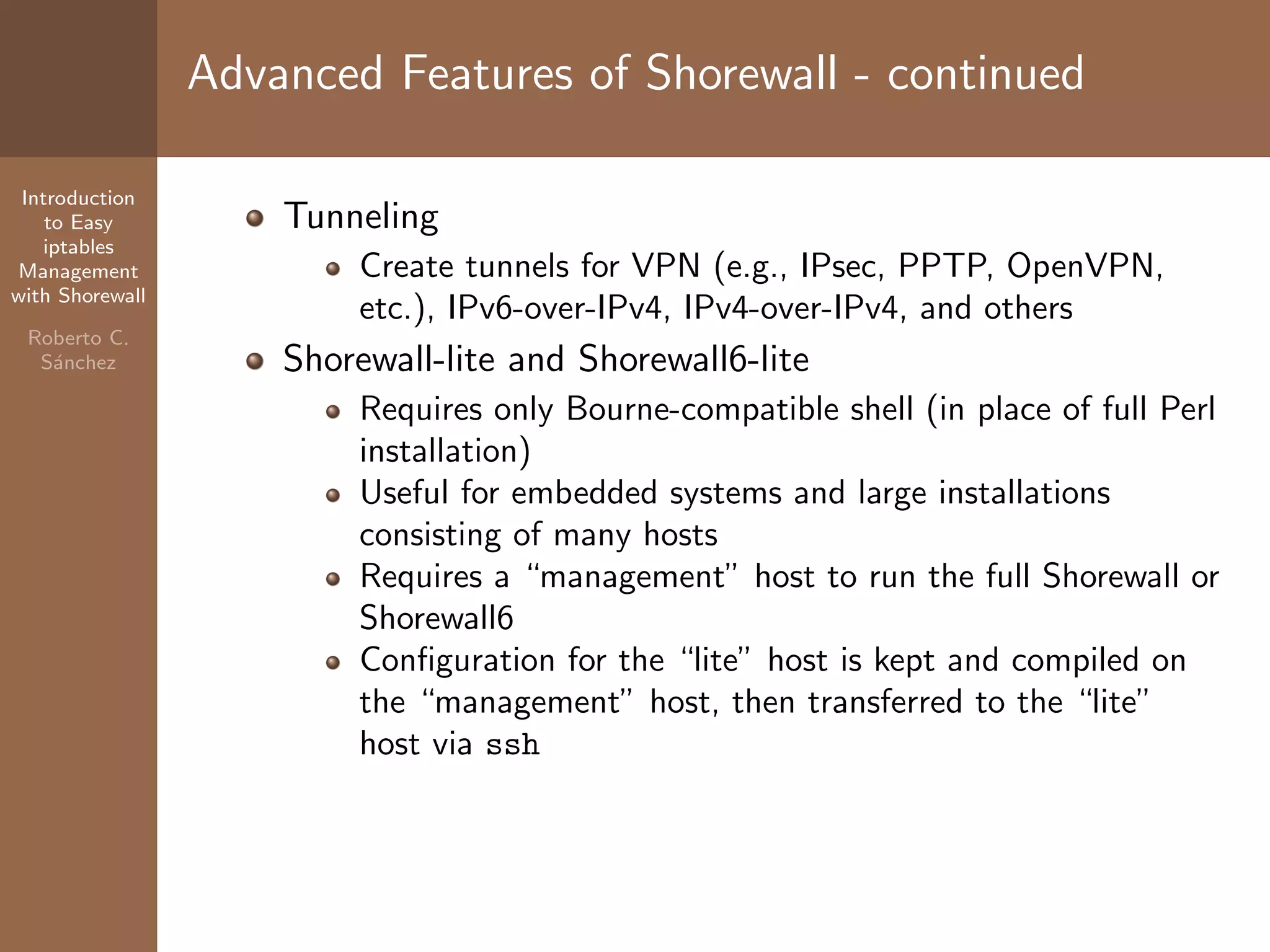 Introduction
to Easy
iptables
Management
with Shorewall
Roberto C.
S´anchez
Advanced Features of Shorewall - continued
Tunneling
Create tunnels for VPN (e.g., IPsec, PPTP, OpenVPN,
etc.), IPv6-over-IPv4, IPv4-over-IPv4, and others
Shorewall-lite and Shorewall6-lite
Requires only Bourne-compatible shell (in place of full Perl
installation)
Useful for embedded systems and large installations
consisting of many hosts
Requires a “management” host to run the full Shorewall or
Shorewall6
Conﬁguration for the “lite” host is kept and compiled on
the “management” host, then transferred to the “lite”
host via ssh
 