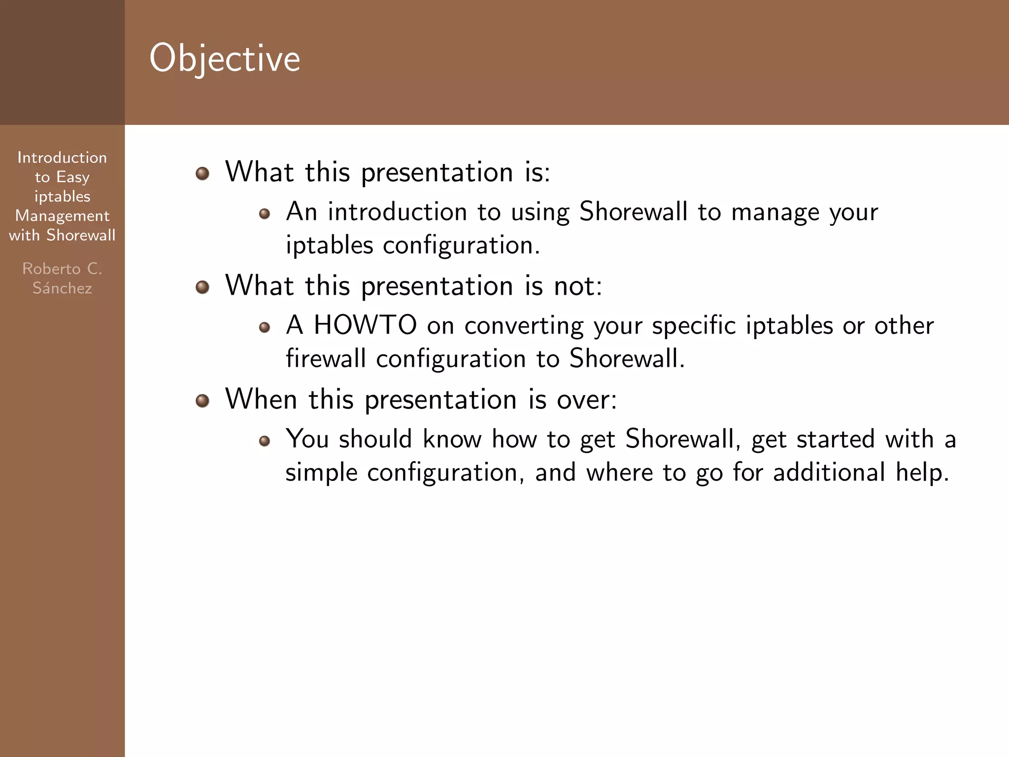 Introduction
to Easy
iptables
Management
with Shorewall
Roberto C.
S´anchez
Objective
What this presentation is:
An introduction to using Shorewall to manage your
iptables conﬁguration.
What this presentation is not:
A HOWTO on converting your speciﬁc iptables or other
ﬁrewall conﬁguration to Shorewall.
When this presentation is over:
You should know how to get Shorewall, get started with a
simple conﬁguration, and where to go for additional help.
 