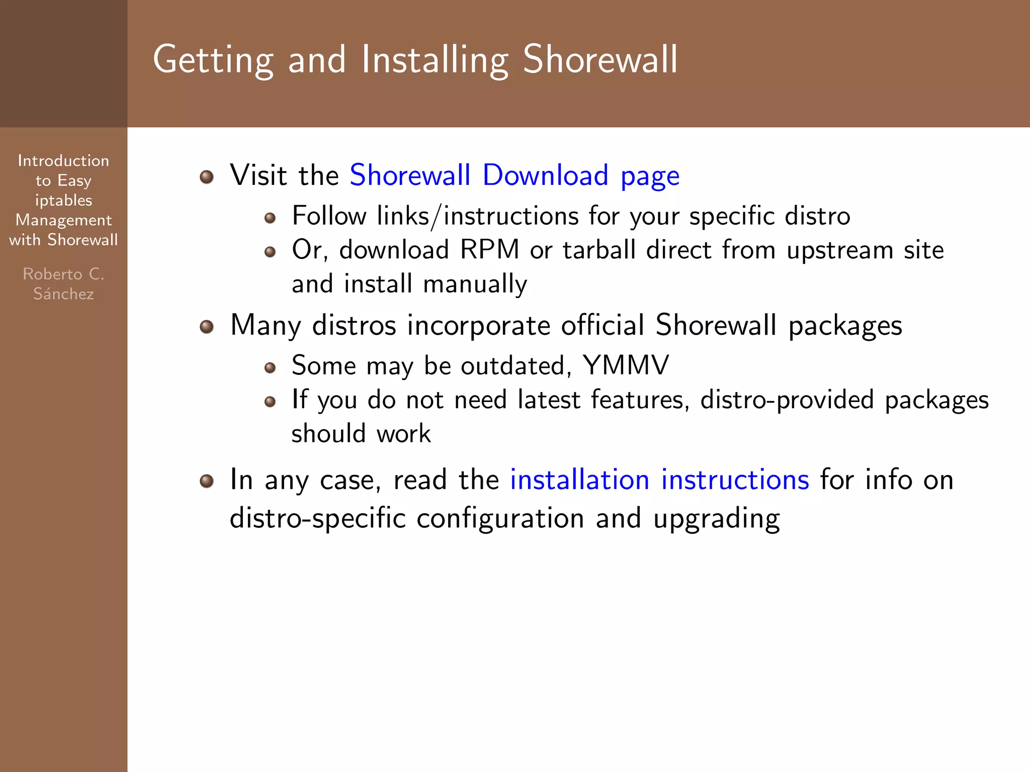 Introduction
to Easy
iptables
Management
with Shorewall
Roberto C.
S´anchez
Getting and Installing Shorewall
Visit the Shorewall Download page
Follow links/instructions for your speciﬁc distro
Or, download RPM or tarball direct from upstream site
and install manually
Many distros incorporate oﬃcial Shorewall packages
Some may be outdated, YMMV
If you do not need latest features, distro-provided packages
should work
In any case, read the installation instructions for info on
distro-speciﬁc conﬁguration and upgrading
 