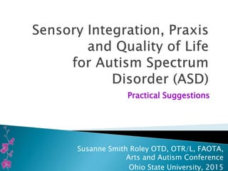 Practical Suggestions
Susanne Smith Roley OTD, OTR/L, FAOTA,
Arts and Autism Conference
Ohio State University, 2015
 