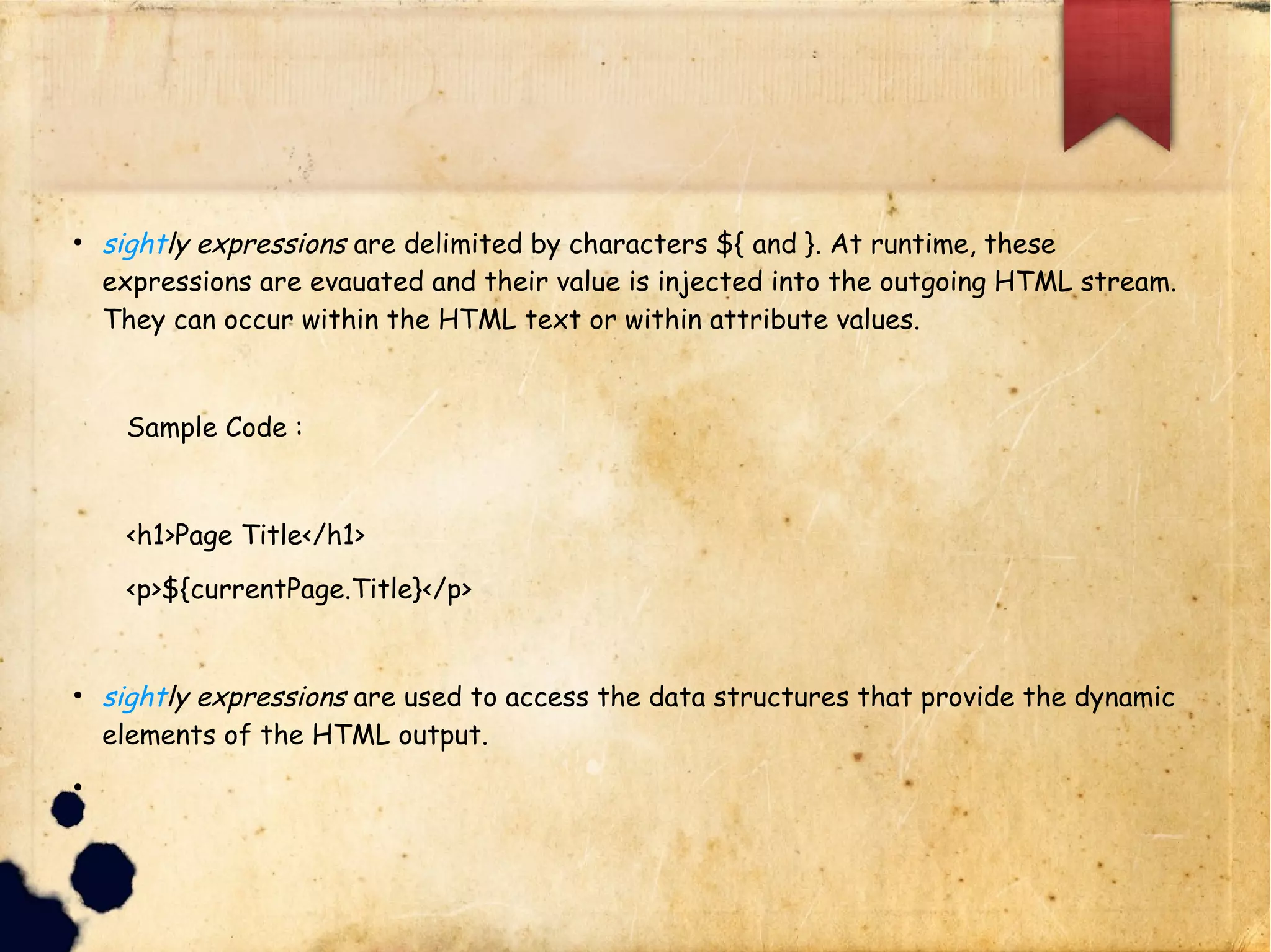lsightly expressions are delimited by characters ${ and }. At
l runtime, these expressions are evauated and their value is
l injected into the outgoing HTML stream. They can occur
lwithin the HTML text or within attribute values.
l Sample Code :
l <h1>Page Title</h1>
l <p>${currentPage.Title}</p>
lsightly expressions are used to access the data structures that
l provide the dynamic elements of the HTML output.
 